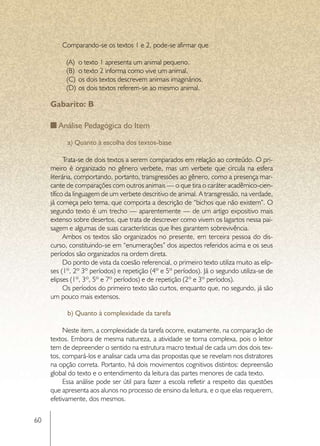 Comparando-se os textos 1 e 2, pode-se afirmar que

           (A)	 o texto 1 apresenta um animal pequeno.
           (B)	 o texto 2 informa como vive um animal.
           (C)	 os dois textos descrevem animais imaginários.
           (D)	 os dois textos referem-se ao mesmo animal.

     Gabarito: B

        Análise Pedagógica do Item

           a) Quanto à escolha dos textos-base

           Trata-se de dois textos a serem comparados em relação ao conteúdo. O pri-
     meiro é organizado no gênero verbete, mas um verbete que circula na esfera
     literária, comportando, portanto, transgressões ao gênero, como a presença mar-
     cante de comparações com outros animais — o que tira o caráter acadêmico-cien-
     tífico da linguagem de um verbete descritivo de animal. A transgressão, na verdade,
     já começa pelo tema, que comporta a descrição de “bichos que não existem”. O
     segundo texto é um trecho — aparentemente — de um artigo expositivo mais
     extenso sobre desertos, que trata de descrever como vivem os lagartos nessa pai-
     sagem e algumas de suas características que lhes garantem sobrevivência.
           Ambos os textos são organizados no presente, em terceira pessoa do dis-
     curso, constituindo-se em “enumerações” dos aspectos referidos acima e os seus
     períodos são organizados na ordem direta.
           Do ponto de vista da coesão referencial, o primeiro texto utiliza muito as elip-
     ses (1º, 2º 3º períodos) e repetição (4º e 5º períodos). Já o segundo utiliza-se de
     elipses (1º, 3º, 5º e 7º períodos) e de repetição (2º e 3º períodos).
           Os períodos do primeiro texto são curtos, enquanto que, no segundo, já são
     um pouco mais extensos.

           b) Quanto à complexidade da tarefa

          Neste item, a complexidade da tarefa ocorre, exatamente, na comparação de
     textos. Embora de mesma natureza, a atividade se torna complexa, pois o leitor
     tem de depreender o sentido na estrutura macro textual de cada um dos dois tex-
     tos, compará-los e analisar cada uma das propostas que se revelam nos distratores
     na opção correta. Portanto, há dois movimentos cognitivos distintos: depreensão
     global do texto e o entendimento da leitura das partes menores de cada texto.
          Essa análise pode ser útil para fazer a escola refletir a respeito das questões
     que apresenta aos alunos no processo de ensino da leitura, e o que elas requerem,
     efetivamente, dos mesmos.


60
 