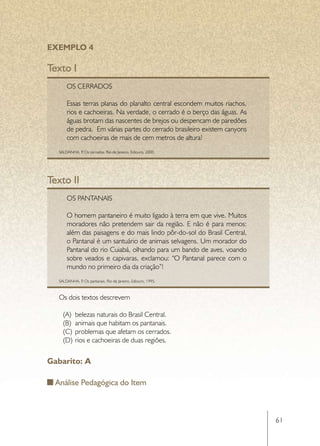 EXEMPLO 4

Texto I
       Os cerrados

       Essas terras planas do planalto central escondem muitos riachos,
       rios e cachoeiras. Na verdade, o cerrado é o berço das águas. As
       águas brotam das nascentes de brejos ou despencam de paredões
       de pedra. Em várias partes do cerrado brasileiro existem canyons
       com cachoeiras de mais de cem metros de altura!
   SALDANHA, P Os cerrados. Rio de Janeiro, Ediouro, 2000.
              .




Texto II
       Os pantanais

       O homem pantaneiro é muito ligado à terra em que vive. Muitos
       moradores não pretendem sair da região. E não é para menos:
       além das paisagens e do mais lindo pôr-do-sol do Brasil Central,
       o Pantanal é um santuário de animais selvagens. Um morador do
       Pantanal do rio Cuiabá, olhando para um bando de aves, voando
       sobre veados e capivaras, exclamou: “O Pantanal parece com o
       mundo no primeiro dia da criação”!
   SALDANHA, P Os pantanais. Rio de Janeiro, Ediouro, 1995.
              .



   Os dois textos descrevem

     (A)	 belezas naturais do Brasil Central.
     (B)	 animais que habitam os pantanais.
     (C)	 problemas que afetam os cerrados.
     (D)	 rios e cachoeiras de duas regiões.


Gabarito: A

  Análise Pedagógica do Item



                                                                          61
 