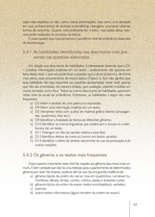 sejam elas explícitas ou não, como meras adivinhações, mas como uma atividade
em que conhecimentos de diversas procedências interagem, acionando diversas
formas de raciocínio. Quanto mais proficiente for o leitor, mais ações dessa natu-
reza serão realizadas no processo de leitura.
    É nesse quadro que caracterizamos o penúltimo nível de proficiência desta fase
de escolarização.

5.4.1	As habilidades identificadas nos descritores mais pre-
      sentes nas questões elaboradas
     Em relação aos descritores de habilidades, é interessante observar que o D1
– Localizar informações explícitas em um texto – praticamente não aparece em
itens deste nível, o que nos pode levar a postular que o aluno já domina, de forma
mais plena, esse procedimento de leitura básico (Tópico I). Isso não significa que
essa habilidade não seja requerida nas questões apresentadas nesse nível; apenas
que não são priorizadas, de maneira isolada, para avaliação, estando incluídas em
outras tomadas como foco. Todos os outros descritores de habilidades aparecem
neste nível da escala de proficiência. Entretanto, as habilidades a seguir são mais
frequentes:
      a)	 D3 Inferir o sentido de uma palavra ou expressão;
      b)	 D4 Inferir uma informação implícita em um texto;
      c)	 D5 Interpretar texto com auxílio de material gráfico diverso (propagan-
          das, quadrinhos, foto etc.);
      d)	 D9 Identificar a finalidade de textos de diferentes gêneros;
      e)	 D10 Identificar as marcas linguísticas que evidenciam o locutor e o inter-
          locutor de um texto;
      f)	 D11 Distinguir um fato da opinião relativa a esse fato;
      g)	 D13 Identificar efeitos de ironia ou humor em textos variados;
      h)	 D14 identificar o efeito de sentido decorrente do uso da pontuação e de
          outras notações.


5.4.2	Os gêneros e os textos mais frequentes
    Outro aspecto importante neste nível diz respeito aos gêneros discursivos mais co-
muns. É bem verdade que não há uma restrição para o aparecimento de determinados
gêneros por nível. No entanto, pode-se afirmar que há uma grande incidência de:
     a)	 gêneros típicos da ordem do narrar: tiras em quadrinhos, narrativas hu-
         morísticas; fábulas, lendas, contos, crônica, piadas e anedotas curtas;
     b)	 gêneros típicos da ordem do expor: textos enciclopédicos, verbetes;
     c)	 poemas;
     d)	 outros textos informativos (alguns também da ordem do expor).


                                                                                         63
 