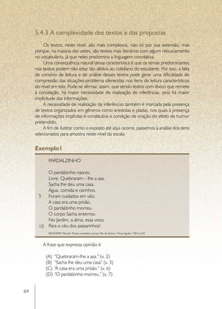 5.4.3	A complexidade dos textos e das propostas
          Os textos, neste nível, são mais complexos, não só por sua extensão, mas
     porque, na maioria das vezes, são textos mais literários com algum rebuscamento
     no vocabulário, já que neles predomina a linguagem conotativa.
          Uma consequência natural dessa característica é que os temas predominantes
     nos textos podem não estar tão afeitos ao cotidiano do estudante. Por isso, a falta
     de convívio de leitura e de análise desses textos pode gerar uma dificuldade de
     compressão das situações-problema oferecidas nos itens de leitura característicos
     do nível em tela. Pode-se afirmar, assim, que sendo textos com léxico que remete
     à conotação, há maior necessidade de realização de inferências, pois há maior
     implicitude das informações.
          A necessidade de realização de inferências também é marcada pela presença
     de textos organizados em gêneros como anedotas e piadas, nos quais a presença
     de informações implícitas é constitutiva e condição de criação do efeito de humor
     pretendido.
          A fim de ilustrar como o exposto até aqui ocorre, passemos à análise dos itens
     selecionados para amostra neste nível da escala.


     Exemplo1
            Pardalzinho

          O pardalzinho nasceu
          Livre. Quebraram – lhe a asa.
          Sacha lhe deu uma casa.
          Água, comida e carinhos.
       5 Foram cuidados em vão;
          A casa era uma prisão,
          O pardalzinho morreu.
          O corpo Sacha enterrou
          No Jardim, a alma, essa voou
       10 Para o céu dos passarinhos!
            BANDEIRA Manuel. Poesia completa e prosa. Rio de Janeiro. Nova Aguilar 1983 p.265



         A frase que expressa opinião é

          (A)	 “Quebraram-lhe a asa.” (v. 2)
          (B)	 “Sacha lhe deu uma casa” (v. 3)
          (C)	 “A casa era uma prisão.” (v. 6)
          (D)	 “O pardalzinho morreu.” (v. 7)


64
 