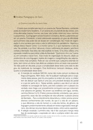 Análise Pedagógica do Item

          a) Quanto à escolha do texto base

     O texto que compõe este item é um poema de Manoel Bandeira, conhecido
poeta do modernismo brasileiro. É um poema de uma estrofe de dez versos, com
rimas alternadas (nasceu/ morreu; asa /casa; vão/ prisão; enterrou/ voou; carinhos
e passarinhos). Sua linguagem predominante é conotativa, literária, justamente por
ser um poema. Entretanto, o texto selecionado apresenta um grau de dificuldade
que à primeira vista pode não ser levado em consideração. Seu modo de organi-
zação é uma narrativa que conta a vida (e sofrimento) do pardalzinho. Vejamos a
seleção léxica: Nascer (verso 1) e morrer (verso 7), o que representa o ciclo da
vida. Na verdade, o eu lírico7 denuncia, chora o sofrimento do pássaro, pois lhe é
cortada a liberdade. Essa ideia não está explícita no texto. O eu lírico utilizou uma
expressão metafórica para indicar a falta de liberdade: “Quebraram-lhe a asa” (verso
2), em contraste a nascer livre. Esse modo de organização do discurso, aliado ao
predomínio de uma linguagem repleta de imagens e ressignificações das palavras,
torna o texto mais complexo. Pode ser voz corrente que a pequena extensão do
texto, bem como um tema mais afeito ao cotidiano torne um texto mais acessível.
Tal visão pode ser discutida, já que a complexidade desse texto curto está no alto
grau de implicitude da mensagem. Dois fenômenos merecem destaque, ainda,
quanto à complexidade desse texto:
       a)	 A inserção do vocábulo SACHA, nome não muito comum no léxico da
           língua portuguesa. Além disso, não há qualquer explicação para o surgi-
           mento desta pessoa, pois há uma quebra na ordem do narrar, e o leitor
           tem de deduzir que Sacha é uma (ou um) provável dona(o) do pardal
           e o quis ter perto de si. Nesse sentido, quebrar a asa não é um ato de
           maldade na concepção de Sacha, pois terá cuidados com o pássaro (na
           verdade, esse chega a ser procedimento corriqueiro aos que costumam
           criar pássaros em gaiolas). Vai prover sua existência com água, comida,
           carinhos (Versos 3 e 4). O leitor precisa entender, entretanto, que, para o
           passarinho, essas não são condições de vida suficiente: o pássaro precisa
           de liberdade... Para o entendimento dessa leitura, o leitor precisa acionar
           diversos conhecimentos (de mundo, do que é a vida de um pássaro,
           o que diferencia a vida do homem e a vida dos bichos, do gênero, da
           linguagem predominantemente utilizada em textos organizados nesse gê-
           nero, dos demais recursos típicos desses textos, entre outros aspectos).
       b)	 A seleção vocabular, à primeira vista, não é tão usual para crianças nessa
           fase de escolarização: a expressão em vão e a própria ordem dos vocá-
7 Assim como na narrativa há um narrador- aquele que narra as ações, na poesia, tem-se o eu lírico, o eu poético, que representa a voz do
texto. Portanto, não se deve confundir “esta voz” com o poeta, o autor da poesia.



                                                                                                                                            65
 