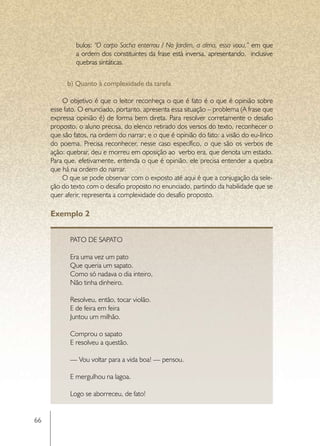 bulos: “O corpo Sacha enterrou / No Jardim, a alma, essa voou,” em que
              a ordem dos constituintes da frase está inversa, apresentando, inclusive
              quebras sintáticas.


           b) Quanto à complexidade da tarefa

         O objetivo é que o leitor reconheça o que é fato é o que é opinião sobre
     esse fato. O enunciado, portanto, apresenta essa situação – problema (A frase que
     expressa opinião é) de forma bem direta. Para resolver corretamente o desafio
     proposto, o aluno precisa, do elenco retirado dos versos do texto, reconhecer o
     que são fatos, na ordem do narrar; e o que é opinião do fato: a visão do eu-lírico
     do poema. Precisa reconhecer, nesse caso específico, o que são os verbos de
     ação: quebrar, deu e morreu em oposição ao verbo era, que denota um estado.
     Para que, efetivamente, entenda o que é opinião, ele precisa entender a quebra
     que há na ordem do narrar.
         O que se pode observar com o exposto até aqui é que a conjugação da sele-
     ção do texto com o desafio proposto no enunciado, partindo da habilidade que se
     quer aferir, representa a complexidade do desafio proposto.

     Exemplo 2


            PATO DE SAPATO

            Era uma vez um pato
            Que queria um sapato.
            Como só nadava o dia inteiro,
            Não tinha dinheiro.

            Resolveu, então, tocar violão.
            E de feira em feira
            Juntou um milhão.

            Comprou o sapato
            E resolveu a questão.

            — Vou voltar para a vida boa! — pensou.

            E mergulhou na lagoa.

            Logo se aborreceu, de fato!


66
 