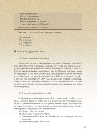 Não conseguia nada
         Com o peso do sapato.
         Mas teimoso como era
         Não se arrependeu do seu ato:
         — Vou trocar por um pé-de-pato!
    Revista Recreio Especial. Era uma vez... nº 01. São Paulo: Abril, p. 31



    Com base no poema, pode-se dizer que o pato era

      (A)	 miserável.
      (B)	 orgulhoso.
      (C)	 preguiçoso
      (D)	 persistente.


   Análise Pedagógica do Item

       a) Quanto à escolha do texto base

     Mais uma vez, tem-se como texto-base um poema, nesse caso, bastante lú-
dico, com ritmo, rima, musicalidade, publicado em revista para crianças. Sua lin-
guagem predominante é conotativa, literária, justamente por ser um poema. En-
tretanto, esse texto também apresenta um grau de dificuldade quanto ao modo
de organização: é uma típica narrativa que conta as peripécias de um persistente
e brincalhão pato, que gosta de aproveitar a vida. Há marcas típicas da narração,
a começar pela expressão ERA UMA VEZ, que aciona de imediato a imaginação,
o lúdico e a fantasia. Além disso, o texto traz duas vozes concomitantes: a voz do
eu-lírico e a voz do pato em discurso direto, marcado pelo travessão e pelo verbo
discendi (pensou).


       b) Quanto à complexidade da tarefa

     O objetivo é que o leitor seja capaz de inferir uma informação implícita em um
texto. E aí está o desafio da tarefa: lidar com a implicitude de informação que ca-
racteriza – predominantemente - o protagonista do texto, o pato. Para responder
ao desafio proposto no enunciado, o leitor tem de analisar todas as ações do pato,
entrelaçando as relações de causa e consequência:
      a)	 Desejo: querer um sapato.
      b)	 O que fazia: Nadava o dia inteiro.
      c)	 Consequência dessa ação: não tinha dinheiro para conseguir realizar o
          seu desejo.
      d)	 O que resolve fazer: Tocar violão.

                                                                                      67
 