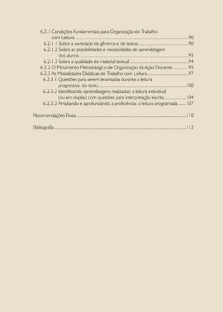 6.2.1 Condições Fundamentais para Organização do Trabalho
           com Leitura . .........................................................................................90
       6.2.1.1 Sobre a variedade de gêneros e de textos.........................................90
       6.2.1.2 Sobre as possibilidades e necessidades de aprendizagem
               dos alunos .......................................................................................93
       6.2.1.3 Sobre a qualidade do material textual................................................94
     6.2.2 O Movimento Metodológico de Organização da Ação Docente.............95                    .
     6.2.3 As Modalidades Didáticas de Trabalho com Leitura..................................97
      6.2.3.1 Questões para serem levantadas durante a leitura
               progressiva do texto.......................................................................100
      6.2.3.2 Identificando aprendizagens realizadas: a leitura individual
               (ou em duplas) com questões para interpretação escrita..................104
      6.2.3.3 Ampliando e aprofundando a proficiência: a leitura programada.......107

Recomendações Finais........................................................................................110

Bibliografia..........................................................................................................112
 