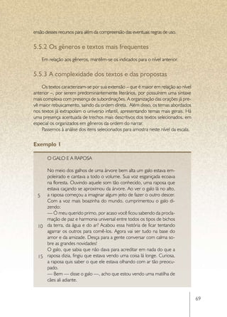 ensão desses recursos para além da compreensão das eventuais regras de uso.

5.5.2	Os gêneros e textos mais frequentes
    Em relação aos gêneros, mantêm-se os indicados para o nível anterior.


5.5.3	A complexidade dos textos e das propostas
    Os textos caracterizam-se por sua extensão – que é maior em relação ao nível
anterior –, por serem predominantemente literários, por possuírem uma sintaxe
mais complexa com presença de subordinações. A organização das orações já pre-
vê maior rebuscamento, saindo da ordem direta. Além disso, os temas abordados
nos textos já extrapolam o universo infantil, apresentando temas mais gerais. Há
uma presença acentuada de trechos mais descritivos dos textos selecionados, em
especial os organizados em gêneros da ordem do narrar.
    Passemos à análise dos itens selecionados para amostra neste nível da escala.


Exemplo 1

       O Galo e a Raposa

     No meio dos galhos de uma árvore bem alta um galo estava em-
     poleirado e cantava a todo o volume. Sua voz esganiçada ecoava
     na floresta. Ouvindo aquele som tão conhecido, uma raposa que
     estava caçando se aproximou da árvore. Ao ver o galo lá no alto,
  5 a raposa começou a imaginar algum jeito de fazer o outro descer.
     Com a voz mais boazinha do mundo, cumprimentou o galo di-
     zendo:
     — Ó meu querido primo, por acaso você ficou sabendo da procla-
     mação de paz e harmonia universal entre todos os tipos de bichos
  10 da terra, da água e do ar? Acabou essa história de ficar tentando
     agarrar os outros para comê-los. Agora vai ser tudo na base do
     amor e da amizade. Desça para a gente conversar com calma so-
     bre as grandes novidades!
     O galo, que sabia que não dava para acreditar em nada do que a
  15 raposa dizia, fingiu que estava vendo uma coisa lá longe. Curiosa,
     a raposa quis saber o que ele estava olhando com ar tão preocu-
     pado.
     — Bem — disse o galo —, acho que estou vendo uma matilha de
     cães ali adiante.


                                                                                    69
 