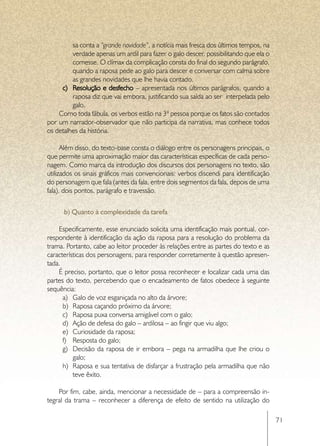 sa conta a “grande novidade”, a notícia mais fresca dos últimos tempos, na
         verdade apenas um ardil para fazer o galo descer, possibilitando que ela o
         comesse. O clímax da complicação consta do final do segundo parágrafo,
         quando a raposa pede ao galo para descer e conversar com calma sobre
         as grandes novidades que lhe havia contado.
     c)	 Resolução e desfecho – apresentada nos últimos parágrafos, quando a
         raposa diz que vai embora, justificando sua saída ao ser interpelada pelo
         galo.
    Como toda fábula, os verbos estão na 3ª pessoa porque os fatos são contados
por um narrador-observador que não participa da narrativa, mas conhece todos
os detalhes da história.

      Além disso, do texto-base consta o diálogo entre os personagens principais, o
que permite uma aproximação maior das características específicas de cada perso-
nagem. Como marca da introdução dos discursos dos personagens no texto, são
utilizados os sinais gráficos mais convencionais: verbos discendi para identificação
do personagem que fala (antes da fala, entre dois segmentos da fala, depois de uma
fala), dois pontos, parágrafo e travessão.


      b) Quanto à complexidade da tarefa

    Especificamente, esse enunciado solicita uma identificação mais pontual, cor-
respondente à identificação da ação da raposa para a resolução do problema da
trama. Portanto, cabe ao leitor proceder às relações entre as partes do texto e as
características dos personagens, para responder corretamente à questão apresen-
tada.
    É preciso, portanto, que o leitor possa reconhecer e localizar cada uma das
partes do texto, percebendo que o encadeamento de fatos obedece à seguinte
sequência:
      a)	 Galo de voz esganiçada no alto da árvore;
      b)	 Raposa caçando próximo da árvore;
      c)	 Raposa puxa conversa amigável com o galo;
      d)	 Ação de defesa do galo – ardilosa – ao fingir que viu algo;
      e)	 Curiosidade da raposa;
      f)	 Resposta do galo;
      g)	 Decisão da raposa de ir embora – pega na armadilha que lhe criou o
          galo;
      h)	 Raposa e sua tentativa de disfarçar a frustração pela armadilha que não
          teve êxito.

    Por fim, cabe, ainda, mencionar a necessidade de – para a compreensão in-
tegral da trama – reconhecer a diferença de efeito de sentido na utilização do

                                                                                       71
 