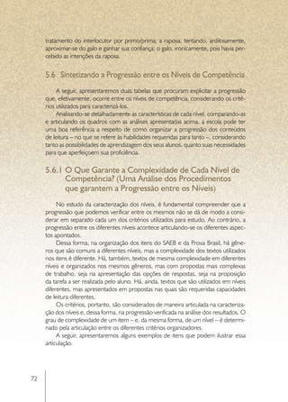 tratamento do interlocutor por primo/prima; a raposa, tentando, ardilosamente,
     aproximar-se do galo e ganhar sua confiança; o galo, ironicamente, pois havia per-
     cebido as intenções da raposa.


     5.6	 Sintetizando a Progressão entre os Níveis de Competência
          A seguir, apresentaremos duas tabelas que procuram explicitar a progressão
     que, efetivamente, ocorre entre os níveis de competência, considerando os crité-
     rios utilizados para caracterizá-los.
          Analisando-se detalhadamente as características de cada nível, comparando-as
     e articulando os quadros com as análises apresentadas acima, a escola pode ter
     uma boa referência a respeito de como organizar a progressão dos conteúdos
     de leitura – no que se refere às habilidades requeridas para tanto –, considerando
     tanto as possibilidades de aprendizagem dos seus alunos, quanto suas necessidades
     para que aperfeiçoem sua proficiência.

     5.6.1	O Que Garante a Complexidade de Cada Nível de
           Competência? (Uma Análise dos Procedimentos
           que garantem a Progressão entre os Níveis)
          No estudo da caracterização dos níveis, é fundamental compreender que a
     progressão que podemos verificar entre os mesmos não se dá de modo a consi-
     derar em separado cada um dos critérios utilizados para estudo. Ao contrário, a
     progressão entre os diferentes níveis acontece articulando-se os diferentes aspec-
     tos apontados.
          Dessa forma, na organização dos itens do SAEB e da Prova Brasil, há gêne-
     ros que são comuns a diferentes níveis, mas a complexidade dos textos utilizados
     nos itens é diferente. Há, também, textos de mesma complexidade em diferentes
     níveis e organizados nos mesmos gêneros, mas com propostas mais complexas
     de trabalho, seja na apresentação das opções de respostas, seja na proposição
     da tarefa a ser realizada pelo aluno. Há, ainda, textos que são utilizados em níveis
     diferentes, mas apresentados em propostas nas quais são requeridas capacidades
     de leitura diferentes.
          Os critérios, portanto, são considerados de maneira articulada na caracteriza-
     ção dos níveis e, dessa forma, na progressão verificada na análise dos resultados. O
     grau de complexidade de um item – e, da mesma forma, de um nível – é determi-
     nado pela articulação entre os diferentes critérios organizadores.
          A seguir, apresentaremos alguns exemplos de itens que podem ilustrar essa
     articulação.




72
 