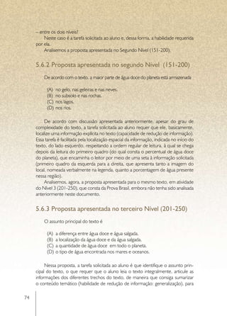 – entre os dois níveis?
         Neste caso é a tarefa solicitada ao aluno e, dessa forma, a habilidade requerida
     por ela.
         Analisemos a proposta apresentada no Segundo Nível (151-200).


     5.6.2	Proposta apresentada no segundo Nível (151-200)
         De acordo com o texto, a maior parte de água doce do planeta está armazenada

           (A)	 no gelo, nas geleiras e nas neves.
           (B)	 no subsolo e nas rochas.
           (C)	 nos lagos.
           (D)	 nos rios.

          De acordo com discussão apresentada anteriormente, apesar do grau de
     complexidade do texto, a tarefa solicitada ao aluno requer que ele, basicamente,
     localize uma informação explícita no texto (capacidade de redução de informação).
     Essa tarefa é facilitada pela localização espacial da informação, indicada no início do
     texto, do lado esquerdo, respeitando a ordem regular de leitura, à qual se chega
     depois da leitura do primeiro quadro (do qual consta o percentual de água doce
     do planeta), que encaminha o leitor por meio de uma seta à informação solicitada
     (primeiro quadro da esquerda para a direita, que apresenta tanto a imagem do
     local, nomeada verbalmente na legenda, quanto a porcentagem de água presente
     nessa região).
          Analisemos, agora, a proposta apresentada para o mesmo texto, em atividade
     do Nível 3 (201-250), que consta da Prova Brasil, embora não tenha sido analisada
     anteriormente neste documento.


     5.6.3	Proposta apresentada no terceiro Nível (201-250)
         O assunto principal do texto é

           (A)	 a diferença entre água doce e água salgada.
           (B)	 a localização da água doce e da água salgada.
           (C)	 a quantidade de água doce em todo o planeta.
           (D)	 o tipo de água encontrada nos mares e oceanos.

          Nessa proposta, a tarefa solicitada ao aluno é que identifique o assunto prin-
     cipal do texto, o que requer que o aluno leia o texto integralmente, articule as
     informações dos diferentes trechos do texto, de maneira que consiga sumarizar
     o conteúdo temático (habilidade de redução de informação: generalização), para

74
 
