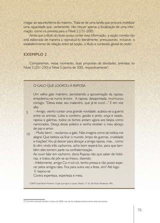 chegar ao assunto/tema do mesmo. Trata-se de uma tarefa que procura mobilizar
uma capacidade que, certamente, não requer apenas a localização de uma infor-
mação, como na prevista para o Nível 2 (151-200).
    Ainda que o título do texto possa conter essa informação, a opção correta não
está elaborada de maneira a reproduzi-lo literalmente, pressupondo, inclusive, o
estabelecimento de relação entre tal opção, o título e conteúdo global do texto.


EXEMPLO 2

    Comparemos, nesse momento, duas propostas de atividades, previstas no
Nível 3 (201-250) e Nível 5 (acima de 300), respectivamente9.




           O galo que logrou a raposa

      Um velho galo matreiro, percebendo a aproximação da raposa,
      empoleirou-se numa árvore. A raposa, desapontada, murmurou
      consigo: “Deixa estar, seu malandro, que já te curo!...” E em voz
      alta:
   5 	- Amigo, venho contar uma grande novidade: acabou-se a guerra
      entre os animais. Lobo e cordeiro, gavião e pinto, onça e veado,
      raposa e galinhas, todos os bichos andam agora aos beijos como
      namorados. Desça desse poleiro e venha receber o meu abraço
      de paz e amor.
   10 	- Muito bem! – exclamou o galo. Não imagina como tal notícia me
      alegra! Que beleza vai ficar o mundo, limpo de guerras, crueldade
      e traições! Vou já descer para abraçar a amiga raposa, mas... como
      lá vêm vindo três cachorros, acho bom esperá-los, para que tam-
      bém eles tomem parte na confraternização.
      Ao ouvir falar em cachorro, dona Raposa não quis saber de histó-
      rias, e tratou de pôr-se ao fresco, dizendo:
      - Infelizmente, amigo Co-ri-có-có, tenho pressa e não posso espe-
      rar pelos amigos cães. Fica para outra vez a festa, sim? Até logo.
      	E raspou-se.
      Contra esperteza, esperteza e meia.

      LOBATO José Bento Monteiro. O galo que logrou a raposa. Fábulas, 17. Ed. São Paulo: Brasiliense,1985.




9 O primeiro exemplo também constou do SAEB, mas não foi analisada anteriormente neste documento.



                                                                                                              75
 