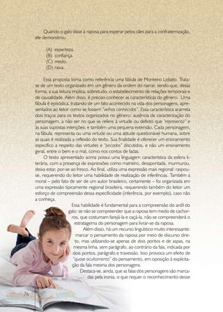 Quando o galo disse à raposa para esperar pelos cães para a confraternização,
     ele demonstrou

           (A)	 esperteza.
           (B)	 confiança.
           (C)	 medo.
           (D)	 raiva.

          Essa proposta toma como referência uma fábula de Monteiro Lobato. Trata-
     se de um texto organizado em um gênero da ordem do narrar, sendo que, dessa
     forma, a sua leitura implica, sobretudo, o estabelecimento de relações temporais e
     de causalidade. Além disso, é preciso conhecer as características do gênero. Uma
     fábula é episódica, tratando de um fato acontecido na vida dos personagens, apre-
     sentados ao leitor como se fossem “velhos conhecidos”. Essa característica acarreta
     dois traços para os textos organizados no gênero: ausência de caracterização do
     personagem, a não ser no que se refere à virtude ou defeito que “representa” e
     às suas supostas intenções; e também uma pequena extensão. Cada personagem,
     na fábula, representa ou uma virtude ou uma atitude questionável humana, sobre
     as quais é realizada a reflexão do texto. Sua finalidade é oferecer um ensinamento
     específico a respeito das virtudes e “pecados” discutidos, e não um ensinamento
     geral, entre o bem e o mal, como nos contos de fadas.
          O texto apresentado acima possui uma linguagem característica da esfera li-
     terária, com a presença de expressões como matreiro, desapontada, murmurou,
     deixa estar, por-se ao fresco. Ao final, utiliza uma expressão mais regional: raspou-
     se, requerendo do leitor uma habilidade de realização de inferências. Também a
     moral – pelo fato de ser de um autor brasileiro, certamente – foi organizada em
     uma expressão tipicamente regional brasileira, requerendo também do leitor um
     esforço de compreensão dessa especificidade (inferência, por exemplo), caso não
     a conheça.
                          Essa habilidade é fundamental para a compreensão do ardil do
                        galo: se não se compreender que a raposa tem medo de cachor-
                          ros, que costumam farejá-la e caçá-la, não se compreenderá o
                            estratagema do personagem para livrar-se da raposa.
                                 Além disso, há um recurso linguístico muito interessante:
                             marcar o pensamento da raposa por meio de discurso dire-
                            to, mas utilizando-se apenas de dois pontos e de aspas, na
                           mesma linha, sem parágrafo, ao contrário da fala, indicada por
                           dois pontos, parágrafo e travessão. Isso provoca um efeito de
                           “quase ocultamento” do pensamento, em oposição à explicita-
                          ção da fala mesma dos personagens.
                               Destaca-se, ainda, que as falas dos personagens são marca-
                                   das pela ironia, o que requer o reconhecimento desse


76
 