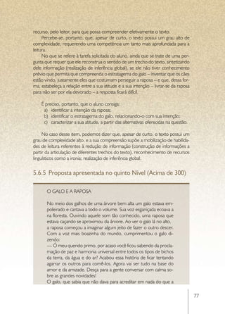 recurso, pelo leitor, para que possa compreender efetivamente o texto.
     Percebe-se, portanto, que, apesar de curto, o texto possui um grau alto de
complexidade, requerendo uma competência um tanto mais aprofundada para a
leitura.
     No que se refere à tarefa solicitada do aluno, ainda que se trate de uma per-
gunta que requer que ele reconstrua o sentido de um trecho do texto, sintetizando
dele informação (realização de inferência global), se ele não tiver conhecimento
prévio que permita que compreenda o estratagema do galo – inventar que os cães
estão vindo, justamente eles que costumam perseguir a raposa – e que, dessa for-
ma, estabeleça a relação entre a sua atitude e a sua intenção – livrar-se da raposa
para não ser por ela devorado – a resposta ficará difícil.

    É preciso, portanto, que o aluno consiga:
     a)	 identificar a intenção da raposa;
     b)	 identificar o estratagema do galo, relacionando-o com sua intenção;
     c)	 caracterizar a sua atitude, a partir das alternativas oferecidas na questão.

     No caso desse item, podemos dizer que, apesar de curto, o texto possui um
grau de complexidade alto, e a sua compreensão supõe a mobilização de habilida-
des de leitura referentes à redução de informação (construção de informações a
partir da articulação de diferentes trechos do texto), reconhecimento de recursos
linguísticos como a ironia; realização de inferência global.


5.6.5	 Proposta apresentada no quinto Nível (Acima de 300)

       O Galo e a Raposa

       No meio dos galhos de uma árvore bem alta um galo estava em-
       poleirado e cantava a todo o volume. Sua voz esganiçada ecoava a
       na floresta. Ouvindo aquele som tão conhecido, uma raposa que
       estava caçando se aproximou da árvore. Ao ver o galo lá no alto,
       a raposa começou a imaginar algum jeito de fazer o outro descer.
       Com a voz mais boazinha do mundo, cumprimentou o galo di-
       zendo:
       — Ó meu querido primo, por acaso você ficou sabendo da procla-
       mação de paz e harmonia universal entre todos os tipos de bichos
       da terra, da água e do ar? Acabou essa história de ficar tentando
       agarrar os outros para comê-los. Agora vai ser tudo na base do
       amor e da amizade. Desça para a gente conversar com calma so-
       bre as grandes novidades!
       O galo, que sabia que não dava para acreditar em nada do que a

                                                                                        77
 