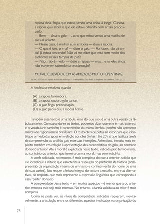 raposa dizia, fingiu que estava vendo uma coisa lá longe. Curiosa,
             a raposa quis saber o que ele estava olhando com ar tão preocu-
             pado.
             — Bem — disse o galo —, acho que estou vendo uma matilha de
             cães ali adiante.
             — Nesse caso, é melhor eu ir embora — disse a raposa.
             — O que é isso, prima? — disse o galo. — Por favor, não vá ain-
             da! Já estou descendo! Não vá me dizer que está com medo dos
             cachorros nesses tempos de paz?!
             — Não, não é medo — disse a raposa — mas... e se eles ainda
             não estiverem sabendo da proclamação?

             MORAL: CUIDADO COM AS AMIZADES MUITO REPENTINAS.
         ESOPO. O Galo e a raposa. In: Fábulas de Esopo. 11ª reimpressão. São Paulo: Companhia das Letrinhas, 2001. p. 22.



         A história se resolveu quando

           (A)	 a raposa foi embora.
           (B)	 a raposa ouviu o galo cantar.
           (C)	 o galo fingiu preocupação.
           (D)	 o galo pediu que a raposa ficasse.

           Também esse texto é uma fábula; mais do que isso, é uma outra versão da fá-
     bula anterior. Comparando-se os textos, podemos dizer que este é mais extenso;
     e o vocabulário também é característico da esfera literária, porém não apresenta
     marcas de regionalismos brasileiros. O texto oferece pistas ao leitor para que iden-
     tifique o medo da raposa em relação aos cães (linhas 18 e 20), o que facilita a tarefa
     de compreensão do ardil do galo e de suas intenções. Além disso, é muito mais ex-
     plícito também em relação à apresentação das características do galo, ao contrário
     do texto anterior. Até a moral é explicitada nesse texto, indicada pelo termo moral,
     ao contrário do anterior, que termina com a moral, mas sem indicá-la.
           A tarefa solicitada, no entanto, é mais complexa do que a anterior: solicita que
     ele identifique a atitude que caracteriza a resolução do problema da história (com-
     preensão da organização interna de um texto e conhecimento do nome de uma
     de suas partes). Isso requer a leitura integral do texto e a escolha, entre as alterna-
     tivas, da resposta que mais represente a expressão linguística que corresponda a
     essa “parte” do texto.
           A complexidade desse texto – em muitos aspectos – é menor que a do ante-
     rior, embora este seja mais extenso. No entanto, a tarefa solicitada ao leitor é mais
     complexa.
           Como se pode ver, os níveis de competência indicados requerem, inevita-
     velmente, a articulação entre os diferentes aspectos implicados na organização do

78
 