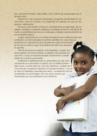 item, que foram tomados, nesta análise, como critérios de caracterização dos di-
ferentes níveis.
    Dessa forma, não é possível compreender a progressão da dificuldade de ma-
neira linear, como se houvesse uma progressão em separado de cada um dos
aspectos, isoladamente.
    Na escola, esse também precisa ser o procedimento de organização das ati-
vidades: considerar os aspectos implicados na atividade de leitura e articulá-los de
modo a ir possibilitando aos alunos a constituição, ampliação e aprofundamento de
sua competência leitora.
    A seguir, apresentaremos uma síntese dos aspectos que a análise dos itens que
constituíram a amostra estudada nos permitiu identificar em cada nível para
caracterizá-los e, dessa forma, para compreender o grau de complexida-
de de cada um deles e o grau de proficiência do leitor que respondeu
às questões.
    Mais do que procurar explicitar uma progressão, o quadro pre-
tende explicitar, de maneira sintética, os aspectos mais presentes em
cada nível, os quais, de maneira articulada caracterizaram a comple-
xidade das propostas apresentadas.
    Analisando-se detalhadamente as características de cada nível,
comparando-as e articulando os quadros com as análises apresen-
tadas acima, a escola pode ter uma boa referência a respeito de
como articular os aspectos implicados no processo de leitura – no que
se refere às habilidades requeridas para tanto – considerando tanto as
possibilidades de aprendizagem dos seus alunos quanto suas
necessidades para que aperfeiçoem sua proficiência.




                                                                                       79
 