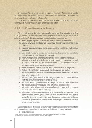 De qualquer forma, ainda que esses aspectos não sejam foco dessa avaliação,
     são constitutivos da proficiência leitora e devem ser tomados como objeto de en-
     sino nas práticas escolares de sala de aula.
         Cabe à escola, portanto, selecionar as práticas que considerar que podem
     contribuir da melhor maneira para a formação do leitor.

     6.1.2	 Os Procedimentos de Leitura
          Os procedimentos de leitura são aqueles aspectos denominados por Rojo
     (2002)11, como “um conjunto mais amplo de fazeres e de rituais que envolvem as
     práticas de leitura”. São exemplos de procedimentos, entre outros:
           a)	 ler da esquerda para a direita e de cima para baixo no ocidente12;
           b)	 folhear o livro da direita para a esquerda e de maneira sequencial e não
               salteada;
           c)	 escanear as manchetes de jornal para encontrar a editoria e os textos de
               interesse;
           d)	 usar caneta marca-texto para iluminar informações relevantes numa leitu-
               ra de estudo ou de trabalho, por exemplo;
           e)	 reler um fragmento anterior para verificar o que se compreendeu;
           f)	 adequar a modalidade de leitura – exploratória ou exaustiva, pausada
               ou rápida, cuidadosa ou descompromissada... – aos propósitos que se
               perseguem e ao texto que se está lendo.
           g)	 São consideradas modalidades de leitura, entre outras, as seguintes:
           h)	 “leitura integral (leitura sequenciada e extensiva de um texto);
           i)	 leitura inspecional (quando se utiliza expedientes de escolha de textos
               para leitura posterior);
           j)	 leitura tópica (para identificar informações pontuais no texto, localizar
               verbetes em um dicionário ou enciclopédia);
           k)	 leitura de revisão (para identificar e corrigir, num texto dado, determina-
               das inadequações em relação a uma referência estabelecida);
           l)	 leitura item a item (para realizar uma tarefa seguindo comandos que pres-
               supõem uma ordenação necessária);
           e)	 leitura expressiva (realizada quando se lê em voz alta um texto para uma
               determinada audiência, procurando dar mais expressividade ao que se lê:
               utilização de recursos adicionais para dramatizar, utilizar entonação que
               caracterize, por exemplo, intenções de personagens, vozes das mesmas,
               entre outros recursos).

         Essas modalidades de leitura costumam corresponder às diferentes finalidades
     – ou propósitos – colocadas para a atividade de leitura, como por exemplo:
          a)	 ler para estudar;
     11 Rojo, Roxane H. R. (2004). Letramento e capacidades de leitura para a cidadania. São Paulo(SP): SEE/CENP.
     12 E da direita para a esquerda ou de baixo para cima, em outras partes do globo.



84
 