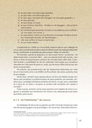 b)	   ler para obter uma informação específica;
         c)	   ler para obter uma informação geral;
         d)	   ler para seguir instruções (de montagem, de orientação geográfica...);
         e)	   ler para aprender;
         f)	   ler para revisar um texto;
         g)	   er para construir repertório – temático ou de linguagem – para produzir
               outros textos;
         h)	   ler oralmente para apresentar um texto a uma audiência (numa conferên-
               cia, num sarau, num jornal...);
         i)	   ler para praticar a leitura em voz alta para uma situação de leitura dramá-
               tica, de gravação de áudio, de representação...;
         j)	   reler para verificar se houve compreensão;
         k)	   ler por prazer estético.

     Considerando-se o SAEB ou a Prova Brasil, podemos afirmar que a utilização de
um ou outro procedimento de leitura pode ser inferida a partir das respostas dadas pelos
alunos, considerando-se as tarefas que estes precisam realizar em cada item.
     Por exemplo, quando se pergunta a um aluno qual o tema – ou assunto – de
determinado texto, é possível inferir – caso sua resposta tenha sido correta – que
ele leu o texto da esquerda para a direita e de cima para baixo; além disso, é pos-
sível levantar a possibilidade de ele ter sublinhado informações que considerou
relevantes em cada parte do texto ou, ainda, que ele tenha relido trechos que não
tenha compreendido.
     No entanto, tais procedimentos não são diretamente observáveis por meio
de um instrumento como o do SAEB e da Prova Brasil, não sendo, portanto, foco
de tal avaliação.
     Sendo assim, também esses aspectos devem ser foco do trabalho escolar com
leitura, pois constituem a proficiência leitora do aluno podendo, por exemplo, con-
tribuir para a ampliação da fluência semântica de leitura, ou seja, para a capacidade
de o aluno ler um texto e recuperar os sentidos nele veiculados com rapidez e
correção13.
     Cabe à escola, portanto, tomar esses aspectos como objetos de ensino e or-
ganizar as atividades que contribuírem de maneira mais adequada para que sejam
aprendidos pelos alunos.


6.1.3	 As Habilidades14 de Leitura
     As habilidades de leitura são os aspectos que têm merecido estudos por parte
das ciências da linguagem e da aprendizagem, há mais tempo. Parte delas é denomi-

13 Não estamos, portanto, nos referindo, à fluência relativa à leitura oral que, em determinadas condições, pode nem sequer indicar que o
aluno, mesmo que leia um texto em voz alta de maneira correta, o tenha compreendido adequadamente.
14 Neste material o termo habilidades equivale ao termo capacidades utilizado em outras teorias.



                                                                                                                                            85
 