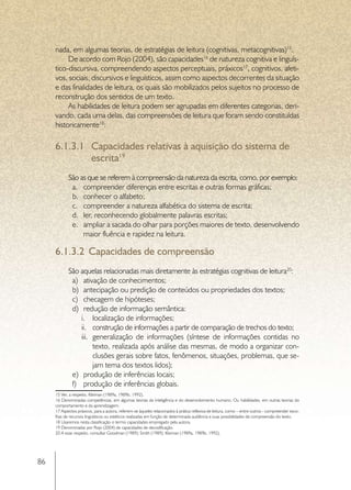 nada, em algumas teorias, de estratégias de leitura (cognitivas, metacognitivas)15.
          De acordo com Rojo (2004), são capacidades16 de natureza cognitiva e linguís-
     tico-discursiva, compreendendo aspectos perceptuais, práxicos17, cognitivos, afeti-
     vos, sociais, discursivos e linguísticos, assim como aspectos decorrentes da situação
     e das finalidades de leitura, os quais são mobilizados pelos sujeitos no processo de
     reconstrução dos sentidos de um texto.
          As habilidades de leitura podem ser agrupadas em diferentes categorias, deri-
     vando, cada uma delas, das compreensões de leitura que foram sendo constituídas
     historicamente18:

     6.1.3.1	 Capacidades relativas à aquisição do sistema de
              escrita19
            São as que se referem à compreensão da natureza da escrita, como, por exemplo:
             a.	 compreender diferenças entre escritas e outras formas gráficas;
             b.	 conhecer o alfabeto;
             c.	 compreender a natureza alfabética do sistema de escrita;
             d.	 ler, reconhecendo globalmente palavras escritas;
             e.	 ampliar a sacada do olhar para porções maiores de texto, desenvolvendo
                 maior fluência e rapidez na leitura.

     6.1.3.2	 Capacidades de compreensão
            São aquelas relacionadas mais diretamente às estratégias cognitivas de leitura20:
             a)	 ativação de conhecimentos;
             b)	 antecipação ou predição de conteúdos ou propriedades dos textos;
             c)	 checagem de hipóteses;
             d)	 redução de informação semântica:
                 i.	 localização de informações;
                 ii.	 construção de informações a partir de comparação de trechos do texto;
                 iii.	 generalização de informações (síntese de informações contidas no
                       texto, realizada após análise das mesmas, de modo a organizar con-
                       clusões gerais sobre fatos, fenômenos, situações, problemas, que se-
                       jam tema dos textos lidos);
             e)	 produção de inferências locais;
             f)	 produção de inferências globais.
     15 Ver, a respeito, Kleiman (1989a, 1989b, 1992).
     16 Denominadas competências, em algumas teorias da inteligência e do desenvolvimento humano. Ou habilidades, em outras teorias do
     comportamento e da aprendizagem.
     17 Aspectos práxicos, para a autora, referem-se àqueles relacionados à prática reflexiva de leitura, como – entre outros - compreender esco-
     lhas de recursos linguísticos ou estéticos realizadas em função de determinada audiência e suas possibilidades de compreensão do texto.
     18 Usaremos nesta classificação o termo capacidades empregado pela autora.
     19 Denominadas por Rojo (2004) de capacidades de decodificação.
     20 A esse respeito, consultar Goodman (1989); Smith (1989); Kleiman (1989a, 1989b, 1992).




86
 