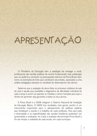 APRESENTAÇÃO


    O Ministério da Educação tem a satisfação de entregar a você,
professor(a) das escolas públicas de ensino fundamental, esta publicação
que vai ajudá-lo a conhecer os pressupostos teóricos da Prova Brasil, bem
como os exemplos de itens que constituem seus testes, associados a uma
análise pedagógica baseada no resultado do desempenho dos alunos.

    Sabemos que a avaliação do aluno feita no processo cotidiano da sala
de aula é aquela que possibilita o diagnóstico da dificuldade individual de
cada criança e jovem ao apontar as medidas a serem tomadas para que o
direito de aprender seja garantido a todos os seus alunos.

     A Prova Brasil e o SAEB integram o Sistema Nacional de Avaliação
da Educação Básica. O SAEB traz resultados mais gerais; porém é um
instrumento importante para o planejamento de políticas públicas
que fortaleçam a escola e o trabalho de cada professor. Para que toda
a diversidade e as especificidades das escolas brasileiras pudessem ser
apreendidas e analisadas, foi criada a avaliação denominada Prova Brasil a
fim de retratar a realidade de cada escola, em cada município.


                                                                              7
 