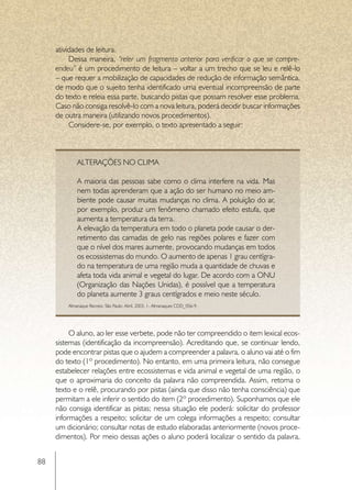 atividades de leitura.
          Dessa maneira, “reler um fragmento anterior para verificar o que se compre-
     endeu” é um procedimento de leitura – voltar a um trecho que se leu e relê-lo
     – que requer a mobilização de capacidades de redução de informação semântica,
     de modo que o sujeito tenha identificado uma eventual incompreensão de parte
     do texto e releia essa parte, buscando pistas que possam resolver esse problema.
     Caso não consiga resolvê-lo com a nova leitura, poderá decidir buscar informações
     de outra maneira (utilizando novos procedimentos).
          Considere-se, por exemplo, o texto apresentado a seguir:



             Alterações no clima

             A maioria das pessoas sabe como o clima interfere na vida. Mas
             nem todas aprenderam que a ação do ser humano no meio am-
             biente pode causar muitas mudanças no clima. A poluição do ar,
             por exemplo, produz um fenômeno chamado efeito estufa, que
             aumenta a temperatura da terra.
             A elevação da temperatura em todo o planeta pode causar o der-
             retimento das camadas de gelo nas regiões polares e fazer com
             que o nível dos mares aumente, provocando mudanças em todos
             os ecossistemas do mundo. O aumento de apenas 1 grau centígra-
             do na temperatura de uma região muda a quantidade de chuvas e
             afeta toda vida animal e vegetal do lugar. De acordo com a ONU 
             (Organização das Nações Unidas), é possível que a temperatura
             do planeta aumente 3 graus centígrados e meio neste século.
         Almanaque Recreio. São Paulo: Abril. 2003. 1- Almanaques CDD_056-9.




          O aluno, ao ler esse verbete, pode não ter compreendido o item lexical ecos-
     sistemas (identificação da incompreensão). Acreditando que, se continuar lendo,
     pode encontrar pistas que o ajudem a compreender a palavra, o aluno vai até o fim
     do texto (1º procedimento). No entanto, em uma primeira leitura, não consegue
     estabelecer relações entre ecossistemas e vida animal e vegetal de uma região, o
     que o aproximaria do conceito da palavra não compreendida. Assim, retoma o
     texto e o relê, procurando por pistas (ainda que disso não tenha consciência) que
     permitam a ele inferir o sentido do item (2º procedimento). Suponhamos que ele
     não consiga identificar as pistas; nessa situação ele poderá: solicitar do professor
     informações a respeito; solicitar de um colega informações a respeito; consultar
     um dicionário; consultar notas de estudo elaboradas anteriormente (novos proce-
     dimentos). Por meio dessas ações o aluno poderá localizar o sentido da palavra,


88
 