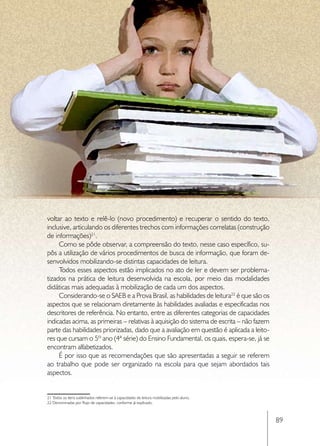 voltar ao texto e relê-lo (novo procedimento) e recuperar o sentido do texto,
inclusive, articulando os diferentes trechos com informações correlatas (construção
de informações)21.
     Como se pôde observar, a compreensão do texto, nesse caso específico, su-
pôs a utilização de vários procedimentos de busca de informação, que foram de-
senvolvidos mobilizando-se distintas capacidades de leitura.
     Todos esses aspectos estão implicados no ato de ler e devem ser problema-
tizados na prática de leitura desenvolvida na escola, por meio das modalidades
didáticas mais adequadas à mobilização de cada um dos aspectos.
     Considerando-se o SAEB e a Prova Brasil, as habilidades de leitura22 é que são os
aspectos que se relacionam diretamente às habilidades avaliadas e especificadas nos
descritores de referência. No entanto, entre as diferentes categorias de capacidades
indicadas acima, as primeiras – relativas à aquisição do sistema de escrita – não fazem
parte das habilidades priorizadas, dado que a avaliação em questão é aplicada a leito-
res que cursam o 5º ano (4ª série) do Ensino Fundamental, os quais, espera-se, já se
encontram alfabetizados.
     É por isso que as recomendações que são apresentadas a seguir se referem
ao trabalho que pode ser organizado na escola para que sejam abordados tais
aspectos.


21 Todos os itens sublinhados referem-se à capacidades de leitura mobilizadas pelo aluno.
22 Denominadas por Rojo de capacidades, conforme já explicado.



                                                                                            89
 
