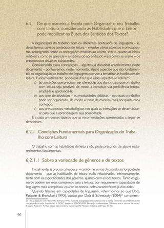 6.2	 De que maneira a Escola pode Organizar o seu Trabalho
          com Leitura, considerando as Habilidades que o Leitor
          pode mobilizar na Busca dos Sentidos dos Textos?
          A organização do trabalho com os diferentes conteúdos de linguagem – e,
     dessa forma, com os conteúdos de leitura – envolve vários aspectos e pressupos-
     tos, abrangendo desde as concepções relativas ao objeto, em si, quanto as ideias
     relativas a como se aprende – as teorias do aprendizado – e a como se ensina – os
     pressupostos didáticos subjacentes.
          Considerando essas concepções – algumas já discutidas anteriormente neste
     documento – pontuaremos, neste momento, alguns aspectos que são fundamen-
     tais na organização do trabalho de linguagem que vise a tematizar as habilidades de
     leitura. Fundamentalmente, podemos dizer que esses aspectos se referem:
            a)	 às condições que precisam ser oferecidas aos alunos para que o trabalho
                com leitura seja possível, de modo a constituir sua proficiência leitora,
                ampliá-la e aprofundá-la;
            b)	 aos tipos de atividades – ou modalidades didáticas – nas quais o trabalho
                pode ser organizado, de modo a tratar da maneira mais adequada cada
                conteúdo;
            c)	 aos pressupostos metodológicos nos quais as interações se devem base-
                ar para que a aprendizagem seja possibilitada.
          É a cada um desses tópicos que as recomendações apresentadas a seguir se
     direcionam.

     6.2.1	 Condições Fundamentais para Organização do Traba-
            lho com Leitura
         O trabalho com as habilidades de leitura não pode prescindir de alguns escla-
     recimentos fundamentais.

     6.2.1.1	 Sobre a variedade de gêneros e de textos
          Inicialmente, é preciso considerar – conforme vimos discutindo ao longo deste
     documento – que as habilidades de leitura estão relacionadas, intrinsecamente,
     tanto com as especificidades dos gêneros, quanto com as dos textos. Tanto os gê-
     neros podem ser mais complexos para a leitura, por requererem capacidades de
     linguagem mais complexas, quanto os textos, pelas características já discutidas.
          Quando falamos em capacidades de linguagem, referimo-nos ao que Dolz,
     Pasquier & Bronckart (1993), citados por Dolz & Schneuwly (2004)23 compreen-
     23 DOLZ, Joaquim e SCHNEUWLY, Bernard (1996). Gêneros e progressão em expressão oral e escrita. Elementos para reflexões sobre
     uma experiência suíça (francófona). In DOLZ, Joaquim e SCHNEUWLY, Bernard e colaboradores. “Gêneros orais e escritos na escola.”
     Tradução Roxane H. R. Rojo e Glaís Sales Cordeiro. Campinas (SP): Mercado de Letras, 2004 (pp. 41-70).



90
 