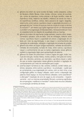 a)	 gêneros da ordem do narrar (contos de fadas, contos populares, contos
                  de literatura infantil, fábulas, mitos, lendas, crônicas, contos de acumula-
                  ção, contos de esperteza, contos policiais e de ficção científica, relato de
                  experiência vivida, relatórios de trabalho, relatórios de estudo do meio e
                  de experiências científicas, notícias, diário pessoal e de viagem, biografias,
                  testemunho, entre outros), cuja leitura requer a capacidade de prever a or-
                  ganização de uma “mimesis da ação por meio da criação da intriga no domínio
                  do verossímil”25, em textos cujas ações organizam-se em um eixo temporal
                  e prevêem uma organização de fatos/episódios, necessariamente por meio
                  do estabelecimento de relações de causalidade entre as mesmas;
              b)	 gêneros da ordem do argumentar (artigo assinado, resenha crítica, ensaio,
                  comentário opinativo, carta de leitor, carta de solicitação, editorial, entre
                  outros), cuja leitura requer a capacidade de prever a organização de um
                  texto por meio da argumentação, o que requer o reconhecimento das
                  operações de sustentação, refutação e negociação de tomadas de posição;
              c)	 gêneros da ordem do expor (artigos expositivos, verbetes de dicionário,
                  verbetes de enciclopédia, tomada de notas, entre outros), cuja leitura
                  requer o conhecimento de que os textos organizados nesses gêneros
                  supõem a organização lógica para apresentação de saberes;
              d)	 gêneros da ordem do prescrever e instruir (regras de jogos, bulas, ma-
                  nuais de instrução, receita médica, receita culinária, instruções de monta-
                  gem, leis, decretos, portarias, por exemplo), cuja leitura requer o saber
                  de que os textos organizados nesses gêneros prevêem a regulação do
                  comportamento por meio de orientações para a ação;
              e)	 poemas (sejam narrativos ou não, sonetos, cinéticos, cordel, haikais, po-
                  etrixes, epopeias, entre outros), cuja leitura – ou produção – supõe que
                  se compreenda a sua organização em versos, com ou sem rima; a sua
                  configuração gráfica no espaço utilizado, assim como a disposição das
                  palavras nesse espaço; os recursos fônicos utilizados, como assonância26
                  e aliteração27 (repetição de sons de vogais ou de consoantes – respecti-
                  vamente - com as mesmas propriedades fônicas); a presença significativa
                  de comparações, metáforas e inversões28; todos esses recursos utilizados
                  na composição semântica do texto.
     25 Elaborar um texto organizado em um gênero da ordem do narrar significa criar um texto que seja verossímil, isto é, que mimetize o real
     vivido – ainda que possa conter elementos mágicos ou fantásticos -, a ele se assemelhando de maneira que a história seja plausível. Um texto
     como este será organizado no eixo temporal, estabelecendo relações de causalidade entre as ações que narrar, o que determinará a presença
     de determinadas marcas linguísticas, algumas comuns a qualquer gênero dessa ordem (como articuladores temporais: passados alguns dias;
     algum tempo depois, entre outros), outras específicas de determinados gêneros (como um léxico relacionado a descobertas da ciência, em
     contos de ficção científica (nave espacial, anos luz, planeta, buraco negro, dobra espacial, p.e.), ou ao mundo de crimes, como em contos
     policiais e romances noirs (detetive, escolta policial, arma, investigação, pistas...). O domínio dessas operações, assim como da utilização
     dessas marcas lingüísticas, constitui a proficiência do leitor e do escritor.
     26 Um exemplo: “A lua banha a solitária estrada” (A Cavalgada, de Raimundo Correia); ou “Som frio. Rio sombrio.” (Rio na sombra, de
     Cecília Meireles).
     27 Um exemplo:”Vozes veladas, veludosas vozes” (Violões que choram, de Cruz e Souza); ou “Como bate batucada Beto bate bola”(Beto
     bom de bola, de Sérgio Ricardo).
     28 Mais um exemplo: o mesmo poema de Raimundo Correia, acima citado, que começa com “A lua banha a solitária estrada” e termina com
     “A lua a estrada solitária banha”, o que caracteriza uma inversão. Ao mesmo tempo, nota-se a presença de metáfora na expressão “estrada
     solitária”.



92
 