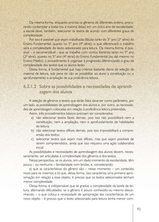 Da mesma forma, enquanto prioriza os gêneros de diferentes ordens, procu-
rando contemplar a todas (ou a maioria delas) em um único ano de escolaridade,
a escola deve, também, selecionar os textos de acordo com diferentes graus de
complexidade.
     Por isso é possível que sejam trabalhadas fábulas tanto do 3º ano (2ª série) do
Ensino Fundamental, quanto no 5º ano (4ª série): o que diferenciará o trabalho
será a complexidade do texto selecionado para leitura. Da mesma forma, é pos-
sível – e recomendável - que se trabalhe com contos literários tanto no 3º ano
(2ª série), quanto no 5º ano (4ª série) do Ensino Fundamental (ou até mesmo no
Ensino Médio): o procedimento é organizar a progressão diferenciando o grau de
complexidade dos textos que os alunos lerão.
     Dessa forma, é fundamental que haja critérios bastante claros de seleção de
material de leitura, sob pena de não se possibilitar ao aluno a constituição ou o
aprofundamento e ampliação de sua proficiência leitora.

6.2.1.2	 Sobre as possibilidades e necessidades de aprendi-
         zagem dos alunos
     A seleção de gêneros e textos que serão lidos deve ter como parâmetro, por
um lado, as possibilidades de aprendizagem dos alunos e, por outro, as necessida-
des de aprendizagem colocadas em relação à proficiência leitora pretendida.
     Assim, três procedimentos básicos precisam ser considerados:
      a)	 não selecionar textos fáceis demais, pois isso não possibilitará nem a
           constituição, nem a ampliação, nem o aprofundamento de habilidades
           de leitura;
      b)	 não selecionar textos difíceis demais, pois isso impossibilitará a compre-
           ensão dos textos;
      c)	 selecionar textos que sejam mais difíceis, mas que sejam possíveis de
           serem compreendidos, ainda que isso requeira uma ação colaborativa
           inicial.
     As possibilidades e necessidades de aprendizagem dos alunos devem, neces-
sariamente, ser articuladas à complexidade dos gêneros e dos textos.
     Nessa perspectiva, se os alunos, em um dado momento da escolaridade, têm
pouca – ou nenhuma – familiaridade com lendas, e, considerando:
     a) que as características do gênero são – nesse momento – um conteúdo
novo para os mesmos e b) que, dessa forma, isso caracteriza uma primeira apro-
ximação em relação a esse objeto, é preciso que os textos selecionados tenham
menor complexidade.
     Dessa forma, é indispensável que se gradue a complexidade da tarefa de lei-
tura, alternando dificuldades: se o gênero é pouco conhecido ou mesmo desco-
nhecido – o que coloca a necessidade de apropriação das características de um
novo objeto – é preciso que o texto selecionado para leitura tenha menor com-

                                                                                       93
 