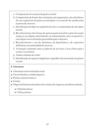 a. Compreensão do conceito de gênero textual
    b. Compreensão da função das conjunções, das preposições, dos advérbios e
       de suas respectivas locuções na articulação e na conexão de sentido entre
       as partes de um texto.
    c. Identificação da elipse na seqüência do texto e a manutenção de um tópico
       textual.
    d. Reconhecimento das formas de representação lexical do sujeito da oração
       (expresso ou elíptico, determinado ou indeterminado, ativo ou passivo) e
       sua relação com as intenções pretendidas para o discurso.
    e. Reconhecimento e uso de sinônimos, de hiperônimos e de expressões
       definidoras na continuidade de um texto.
    f. Associação semântica entre as palavras de um texto e seus efeitos para a
       coesão e a coerência.
    g. Análise estilística do verbo
    h. Identificação de aspectos lingüísticos específicos da construção do gênero
       textual

5. Literatura
!   A literatura como instituição social
!   O texto literário e a mídia impressa
!   Poema: conceitos básicos
!   Crônica
!   Origens da literatura brasileira: das crônicas de viagem ao arcadismo mineiro
      > O Quinhentismo
      > O Seiscentismo




                                        12
 