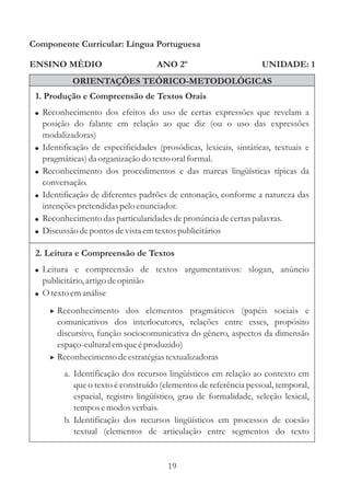 Componente Curricular: Língua Portuguesa

ENSINO MÉDIO                           ANO 2º                        UNIDADE: 1
              ORIENTAÇÕES TEÓRICO-METODOLÓGICAS
 1. Produção e Compreensão de Textos Orais
 ! Reconhecimento dos efeitos do uso de certas expressões que revelam a
     posição do falante em relação ao que diz (ou o uso das expressões
     modalizadoras)
 !   Identificação de especificidades (prosódicas, lexicais, sintáticas, textuais e
     pragmáticas) da organização do texto oral formal.
 !   Reconhecimento dos procedimentos e das marcas lingüísticas típicas da
     conversação.
 !   Identificação de diferentes padrões de entonação, conforme a natureza das
     intenções pretendidas pelo enunciador.
 !   Reconhecimento das particularidades de pronúncia de certas palavras.
 !   Discussão de pontos de vista em textos publicitários

 2. Leitura e Compreensão de Textos
 ! Leitura e compreensão de textos argumentativos: slogan, anúncio
     publicitário, artigo de opinião
 ! O texto em análise

       > Reconhecimento dos elementos pragmáticos (papéis sociais e
         comunicativos dos interlocutores, relações entre esses, propósito
         discursivo, função sociocomunicativa do gênero, aspectos da dimensão
         espaço-cultural em que é produzido)
       > Reconhecimento de estratégias textualizadoras
           a. Identificação dos recursos lingüísticos em relação ao contexto em
              que o texto é construído (elementos de referência pessoal, temporal,
              espacial, registro lingüístico, grau de formalidade, seleção lexical,
              tempos e modos verbais.
           b. Identificação dos recursos lingüísticos em processos de coesão
              textual (elementos de articulação entre segmentos do texto


                                         19
 