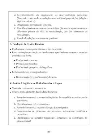 d. Reconhecimento da organização da macroestrutura semântica
       (dimensão conceitual), articulação entre as idéias/proposições (relações
       lógico-semânticas).
    e. Organização e progressão temática.
    f. Identificação dos mecanismos enunciativos (formas de agenciamento de
       diferentes pontos de vista na textualização, uso dos elementos de
       modalização.
    g. Estudo de relações intertextuais: paráfrase

3. Produção de Textos Escritos
! Produção de texto argumentativo: artigo de opinião
! Retextualização: produção escrita de textos a partir de outros textos tomados
  como base ou fonte.
    > Produção de resumos
    > Produção de resenhas
    > Produção de pesquisas bibliográficas
! Reflexão sobre os textos produzidos

    > Reelaboração (revisão/reescrita) do texto

4. Análise Lingüística e Reflexão sobre a língua
! Mercado, consumo e comunicação
! O texto como elemento da atividade discursiva

    a. Reconhecimento da construção lingüística da superfície textual: o uso de
       conectores
    b. Identificação de referência dêitica
    c. Reconhecimento da seqüencialização dos parágrafos
    d. Compreensão de processos interpretativos inferenciais: metáfora e
       metonímia
    e. Identificação de aspectos lingüísticos específicos da construção do
       gênero textual



                                        23
 