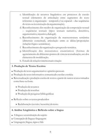 c. Identificação de recursos lingüísticos em processos de coesão
           textual (elementos de articulação entre segmentos do texto
           referentes à organização - temporal e/ou espacial – das seqüências
           do texto ou à construção da argumentação).
        d. Reconhecimento dos modos de organização da composição textual
           – seqüências textuais (tipos textuais narrativo, descritivo,
           argumentativo, injuntivo, dialogal).
        e. Reconhecimento da organização da macroestrutura semântica
           (dimensão conceitual), articulação entre as idéias/proposições
           (relações lógico-semânticas).
        f. Reconhecimento da organização e progressão temática.
        g. Identificação dos mecanismos enunciativos (formas de
           agenciamento de diferentes pontos de vista na textualização, uso dos
           elementos de modalização.
        h. Estudo de relações intertextuais: citação

3. Produção de Textos Escritos
! Produção de texto argumentativo: opiniões pessoais
! Produção de texto informativo: comunicado escolar e notícia
! Retextualização: produção escrita de textos a partir de outros textos tomados
  como base ou fonte.

    > Produção de resumos
    > Produção de resenhas
    > Produção de pesquisas bibliográficas

! Reflexão sobre os textos produzidos

    > Reelaboração (revisão/reescrita) do texto

4. Análise Lingüística e Reflexão sobre a língua
! A língua e a constituição do sujeito
! Concepção de língua e linguagem
! Linguagem, língua, signo e fala



                                         8
 