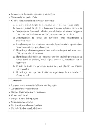 ! Lexicografia: dicionário, glossário, enciclopédia
! Normas da ortografia oficial
! O texto como elemento da atividade discursiva
      a. Compreensão da função do substantivo no processo da referenciação
      b. Compreensão da função do verbo como elemento nuclear da predicação
      c. Compreensão Função do adjetivo, do advérbio e de outras categorias
         como elementos adjacentes aos núcleos nominais e predicativos
      d. Compreensão da função do advérbio como modificador e
         circunstanciador
      e. Uso dos artigos, dos pronomes pessoais, demonstrativos e possessivos
         na continuidade referencial do texto
      f. Identificação de formas pronominais e adverbiais que funcionam como
         dêiticos textuais e situacionais
      g. Identificação dos efeitos de sentido do uso dos sinais de pontuação e de
         outros recursos gráficos, como: aspas, travessões, parênteses, itálico,
         negrito etc.
      h. Divisão do texto em parágrafos conforme a distribuição dos tópicos
         desenvolvidos
      i. Identificação de aspectos lingüísticos específicos da construção do
         gênero textual

5. Literatura
!   Relações entre os estudos de literatura e linguagem
!   A literatura na sociedade atual
!   Poema: diferenças entre verso e prosa
!   Conto tradicional
!   Função poética da linguagem
!   Conotação e denotação
!   Particularidades do texto literário
!   Estilo individual e estilo de época




                                         9
 
