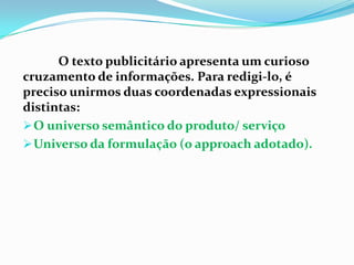 O texto publicitário apresenta um curioso cruzamento de informações. Para redigi-lo, é preciso unirmos duas coordenadas expressionais distintas: O universo semântico do produto/ serviço 