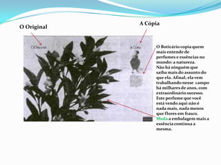 Universo da formulação (o approach adotado). A CópiaO OriginalO Boticário copia quem mais entende de perfumes e essências no mundo: a natureza.Não há ninguém que saiba mais do assunto do que ela. Afinal, ela vem trabalhando nesse  campo há milhares de anos, com extraordinário sucesso. Este perfume que você está vendo aqui não é nada mais, nada menos que flores em frasco.Muda a embalagem mais a essência continua a mesma.