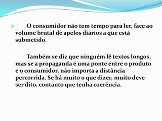 O consumidor não tem tempo para ler, face ao volume brutal de apelos diários a que está submetido. Também se diz que ninguém lê textos longos, mas se a propaganda é uma ponte entre o produto e o consumidor, não importa a distância percorrida. Se há muito o que dizer, muito deve ser dito, contanto que tenha coerência.