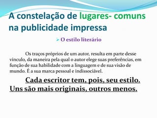 A constelação de lugares- comuns na publicidade impressaO estilo literárioOs traços próprios de um autor, resulta em parte desse vínculo, da maneira pela qual o autor elege suas preferências, em função de sua habilidade com a linguagem e de sua visão de mundo. É a sua marca pessoal e indissociável. Cada escritor tem, pois, seu estilo. Uns são mais originais, outros menos. 