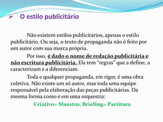 O estilo publicitárioNão existem estilos publicitários, apenas o estilo publicitário. Ou seja, o texto de propaganda não é feito por um autor com sua marca própria.	Por isso, é dado o nome de redação publicitária e não escritura publicitária. Ela tem “regras” que a define, a caracterizam e a diferenciam.Toda e qualquer propaganda, em rigor, é uma obra coletiva. Não existe um só autor, mas toda uma equipe responsável pela elaboração das peças publicitárias. Da mesma forma como é em uma orquestra: Criativo= Maestro, Briefing= Partitura