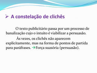 A constelação de clichês	O texto publicitário passa por um processo de banalização cujo o intuito é viabilizar a persuasão.  Às vezes, os clichês não aparecem explicitamente, mas na forma de pontos de partida para paráfrases. Força suasória (persuasão). 
