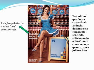 Trocadilho que faz na chamada do anúncio, deixando ele com duplo sentindo, relacionando o "boa" tanto com a cerveja quanto com a Juliana Paes.Relação apelativa da mulher "boa" com a cerveja.