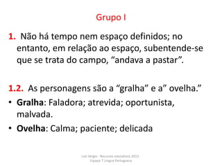 Grupo I
1. Não há tempo nem espaço definidos; no
  entanto, em relação ao espaço, subentende-se
  que se trata do campo, “andava a pastar”.

1.2. As personagens são a “gralha” e a” ovelha.”
• Gralha: Faladora; atrevida; oportunista,
  malvada.
• Ovelha: Calma; paciente; delicada

                  Luís Sérgio - Recursos educativos 2012 .
                        Espaço 7 Língua Portuguesa
 