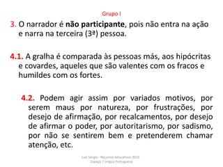 Grupo I
3. O narrador é não participante, pois não entra na ação
   e narra na terceira (3ª) pessoa.

4.1. A gralha é comparada às pessoas más, aos hipócritas
  e covardes, aqueles que são valentes com os fracos e
  humildes com os fortes.

   4.2. Podem agir assim por variados motivos, por
     serem maus por natureza, por frustrações, por
     desejo de afirmação, por recalcamentos, por desejo
     de afirmar o poder, por autoritarismo, por sadismo,
     por não se sentirem bem e pretenderem chamar
     atenção, etc.
                    Luís Sérgio - Recursos educativos 2012 .
                          Espaço 7 Língua Portuguesa
 