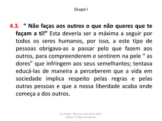 Grupo I


4.3. “ Não faças aos outros o que não queres que te
  façam a ti!” Esta deveria ser a máxima a seguir por
  todos os seres humanos, por isso, a este tipo de
  pessoas obrigava-as a passar pelo que fazem aos
  outros, para compreenderem e sentirem na pele “ as
  dores” que infringem aos seus semelhantes; tentava
  educá-las de maneira a perceberem que a vida em
  sociedade implica respeito pelas regras e pelas
  outras pessoas e que a nossa liberdade acaba onde
  começa a dos outros.


                  Luís Sérgio - Recursos educativos 2012 .
                        Espaço 7 Língua Portuguesa
 