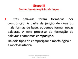 Grupo III
            Conhecimento explícito da língua


1.      Estas palavras foram formadas por
     composição. A partir da junção de duas ou
     mais formas de base, podemos formar novas
     palavras. A este processo de formação de
     palavras chamamos composição.
     Há dois tipos de composição: a morfológica e
     a morfossintática.

                   Luís Sérgio - Recursos educativos 2012 .
                         Espaço 7 Língua Portuguesa
 