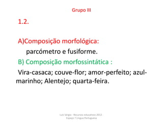 Grupo III

1.2.

A)Composição morfológica:
   parcómetro e fusiforme.
B) Composição morfossintática :
Vira-casaca; couve-flor; amor-perfeito; azul-
marinho; Alentejo; quarta-feira.



               Luís Sérgio - Recursos educativos 2012 .
                     Espaço 7 Língua Portuguesa
 