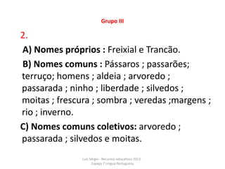 Grupo III

2.
A) Nomes próprios : Freixial e Trancão.
B) Nomes comuns : Pássaros ; passarões;
terruço; homens ; aldeia ; arvoredo ;
passarada ; ninho ; liberdade ; silvedos ;
moitas ; frescura ; sombra ; veredas ;margens ;
rio ; inverno.
C) Nomes comuns coletivos: arvoredo ;
passarada ; silvedos e moitas.
               Luís Sérgio - Recursos educativos 2012 .
                     Espaço 7 Língua Portuguesa
 