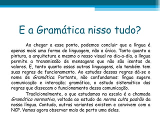 E a Gramática nisso tudo?
Ao chegar a esse ponto, podemos concluir que a língua é
apenas mais uma forma de linguagem, não a única. Tanto quanto a
pintura, a arquitetura e mesmo o nosso visual no dia-a-dia, a língua
permite a transmissão de mensagens que não são isentas de
valores. E, tanto quanto essas outras linguagens, ela também tem
suas regras de funcionamento. Ao estudos dessas regras dá-se o
nome de Gramática. Portanto, não confundamos: língua sugere
comunicação e interação; gramática, o estudo sistemático das
regras que dissecam o funcionamento dessa comunicação.
Tradicionalmente, o que estudamos na escola é a chamada
Gramática normativa, voltada ao estudo da norma culta padrão da
nossa língua. Contudo, outras variantes existem e convivem com a
NCP. Vamos agora observar mais de perto uma delas.

 