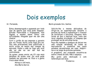 Dois exemplos
Sr. Fernando,
Estou desempregada e passando por todo
tipo de aperto que você pode imaginar.
Estudei Publicidade e Propaganda, falo
línguas e mesmo assim estou com
dificuldades. Ninguém quer me dar uma
chance!
Curti o jeitão da sua empresa e garanto
que vou trazer muita coisa legal pra ela.
Sou uma profissional bem qualificada e
muito acima da media dos colegas de
mercado. Ponho a mão no fogo que você
não vai não vai ser dar mal me
contratando.
Se quiser, posso enviar um CV com mais
detalhes da minha vida. Ou você pode
também me adicionar no Face e a gente
troca umas ideias.
Abraço e até mais,
Ana Maria Garcia

Muito prezada Sra. Santos.
Solicito-lhe a imensa delicadeza de
dirigir-se ao supermercado durante o
período da tarde e reabastecer o freezer
de hortaliças e laticínios. Chegarei mais
tarde do que o habitual hoje, visto que
terei algumas atividades in company que
prolongar-se-ão até altas horas.
Peço-lhe também o obséquio de deixar-me
uma relação detalhada de todas as
mercadorias e utensílios dos quais
estamos necessitando em casa. Adquirilos-ei ao longo da próxima quinzena.
A propósito, seu ordenado encontra-se
sobre a mesa da sala. Não o esqueça.
Mui grato pela dedicação e com
lembranças aos seus.
Frederico

 