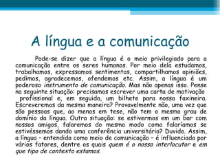 A língua e a comunicação
Pode-se dizer que a língua é o meio privilegiado para a
comunicação entre os seres humanos. Por meio dela estudamos,
trabalhamos, expressamos sentimentos, compartilhamos opiniões,
pedimos, agradecemos, ofendemos etc. Assim, a língua é um
poderoso instrumento de comunicação. Mas não apenas isso. Pense
na seguinte situação: precisamos escrever uma carta de motivação
profissional e, em seguida, um bilhete para nossa faxineira.
Escreveremos da mesma maneira? Provavelmente não, uma vez que
são pessoas que, ao menos em tese, não tem o mesmo grau de
domínio da língua. Outra situação: se estivermos em um bar com
nossos amigos, falaremos do mesmo modo como falaríamos se
estivéssemos dando uma conferência universitária? Duvido. Assim,
a língua – entendida como meio de comunicação – é influenciada por
vários fatores, dentre os quais quem é o nosso interlocutor e em
que tipo de contexto estamos.

 