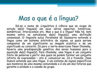 Mas o que é a língua?
Dá-se o nome de Linguística à ciência que se ocupa do
estudo da(s) língua(s) em seus vários aspectos: históricos,
semânticos, interacionais etc. Mas o que é a língua? Não há, nem
mesmo entre os estudiosos da(s) língua(s), uma definição
consensual. O linguista suíço Ferdinand de Saussurre entende a
língua como um sistema arbitrário de signos, os quais seriam
compostos de um significante ou imagem acústica e de um
significado ou conceito. Já para o norte-americano Noan Chomsky,
haveria uma predisposição genética dos seres humanos para a
aquisição da(s) língua(s). Para Chomsky, uma língua é um conjunto
finito de palavras a partir dos quais se podem formar um conjunto
infinito de expressões – isto é, comunicar-se. Já o francês, Jean
Dubois entende que uma língua é um sistema de signos específicos
aos membros de uma mesma comunidade e é ela um dos fatores que
garante a unidade e a coesão do grupo.

 