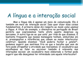 A língua e a interação social
Mas a língua não é apenas um meio de comunicação. Ela é
também um meio de interação social. Isso quer dizer duas coisas
fundamentais. A primeira delas diz respeito ao modo como usamos
a língua. A título de exemplo, o diminutivo no português do Brasil
permite que expressemos tanto afeto quanto desprezo ou
sarcasmo. A outra liga-se ao que está por trás do que dizemos. É
bastante frequente que nossas mensagens tenham, embutidas em
si, pressupostos e inferências que cabem ao nosso interlocutor
construir. Quando dizemos: “Você poderia fechar a janela?”,
podemos sugerir que sentimos frio ou que o barulho que vem de
fora pode atrapalhar a atividade que realizamos. O vocabulário que
escolhemos ao falar ou escrever também é relevante nas
interações sociais: um vocabulário mais elaborado e formal pode
sugerir que não desejamos ter intimidade com aquele interlocutor!

 