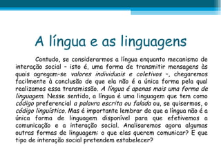 A língua e as linguagens
Contudo, se considerarmos a língua enquanto mecanismo de
interação social – isto é, uma forma de transmitir mensagens às
quais agregam-se valores individuais e coletivos –, chegaremos
facilmente à conclusão de que ela não é a única forma pela qual
realizamos essa transmissão. A língua é apenas mais uma forma de
linguagem. Nesse sentido, a língua é uma linguagem que tem como
código preferencial a palavra escrita ou falada ou, se quisermos, o
código linguístico. Mas é importante lembrar de que a língua não é a
única forma de linguagem disponível para que efetivemos a
comunicação e a interação social. Analisaremos agora algumas
outras formas de linguagem: o que elas querem comunicar? E que
tipo de interação social pretendem estabelecer?

 